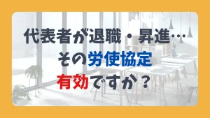代表者が退職・昇進… その労使協定 有効ですか?